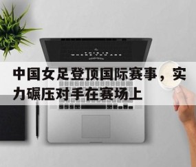 j9游会-中国女足登顶国际赛事，实力碾压对手在赛场上(中国女足登顶国际赛事,实力碾压对手在赛场上的比赛)